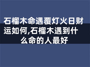 石榴木命遇覆灯火日财运如何,石榴木遇到什么命的人最好