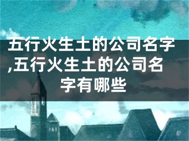 五行火生土的公司名字,五行火生土的公司名字有哪些