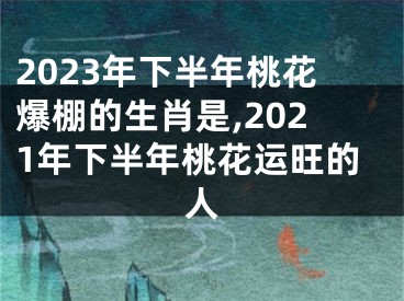 2023年下半年桃花爆棚的生肖是,2021年下半年桃花运旺的人