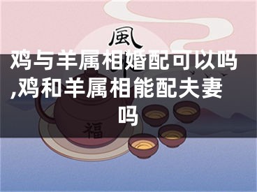 鸡与羊属相婚配可以吗,鸡和羊属相能配夫妻吗