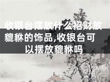 收银台摆放什么招财放貔貅的饰品,收银台可以摆放貔貅吗