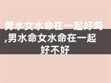 男水女水命在一起好吗,男水命女水命在一起好不好