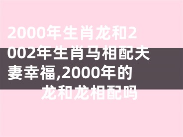 2000年生肖龙和2002年生肖马相配夫妻幸福,2000年的龙和龙相配吗