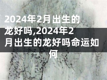 2024年2月出生的龙好吗,2024年2月出生的龙好吗命运如何