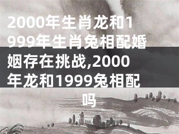 2000年生肖龙和1999年生肖兔相配婚姻存在挑战,2000年龙和1999兔相配吗