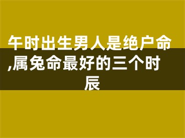 午时出生男人是绝户命,属兔命最好的三个时辰