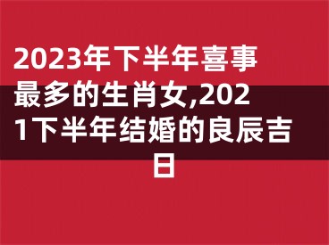 2023年下半年喜事最多的生肖女,2021下半年结婚的良辰吉日