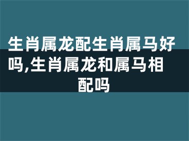 生肖属龙配生肖属马好吗,生肖属龙和属马相配吗