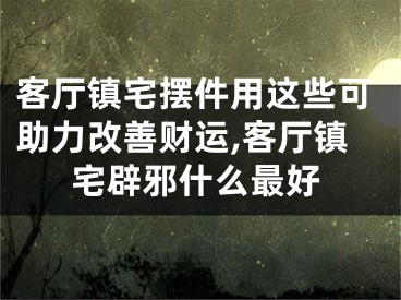 客厅镇宅摆件用这些可助力改善财运,客厅镇宅辟邪什么最好