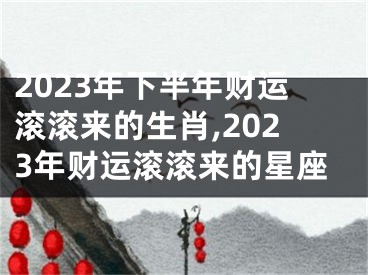 2023年下半年财运滚滚来的生肖,2023年财运滚滚来的星座