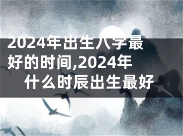 2024年出生八字最好的时间,2024年什么时辰出生最好