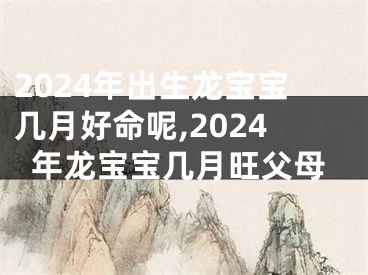 2024年出生龙宝宝几月好命呢,2024年龙宝宝几月旺父母