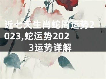 近七天生肖蛇周运势2023,蛇运势2023运势详解