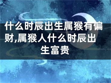 什么时辰出生属猴有偏财,属猴人什么时辰出生富贵