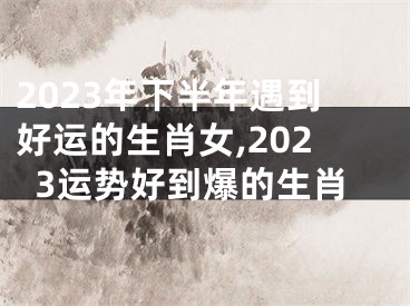 2023年下半年遇到好运的生肖女,2023运势好到爆的生肖