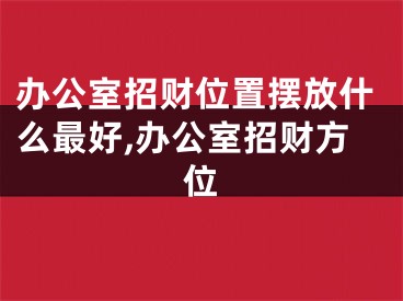 办公室招财位置摆放什么最好,办公室招财方位