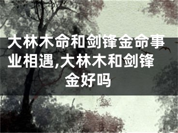 大林木命和剑锋金命事业相遇,大林木和剑锋金好吗