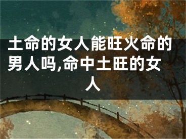 土命的女人能旺火命的男人吗,命中土旺的女人