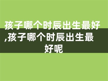 孩子哪个时辰出生最好,孩子哪个时辰出生最好呢