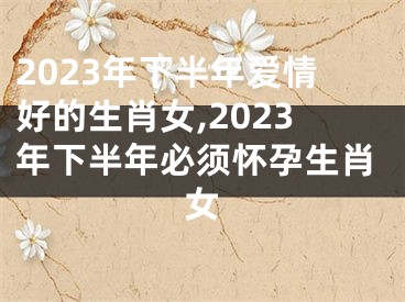 2023年下半年爱情好的生肖女,2023年下半年必须怀孕生肖女