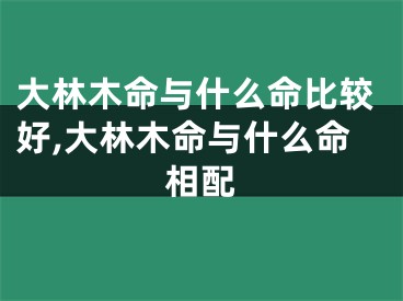 大林木命与什么命比较好,大林木命与什么命相配