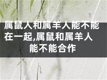 属鼠人和属羊人能不能在一起,属鼠和属羊人能不能合作