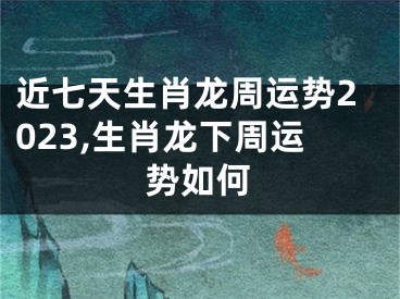 近七天生肖龙周运势2023,生肖龙下周运势如何