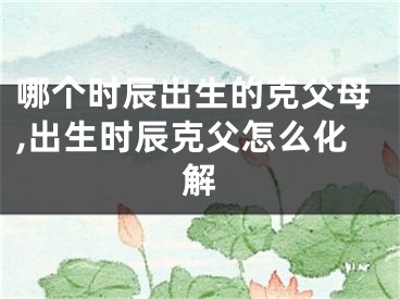 哪个时辰出生的克父母,出生时辰克父怎么化解