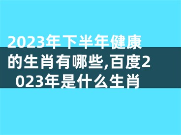 2023年下半年健康的生肖有哪些,百度2023年是什么生肖