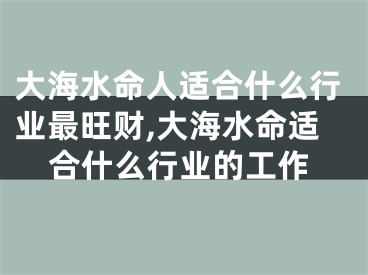 大海水命人适合什么行业最旺财,大海水命适合什么行业的工作