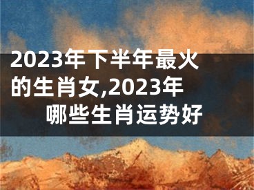 2023年下半年最火的生肖女,2023年哪些生肖运势好