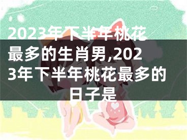 2023年下半年桃花最多的生肖男,2023年下半年桃花最多的日子是