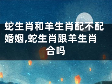 蛇生肖和羊生肖配不配婚姻,蛇生肖跟羊生肖合吗