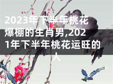 2023年下半年桃花爆棚的生肖男,2021年下半年桃花运旺的人