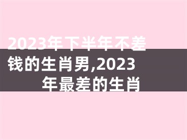 2023年下半年不差钱的生肖男,2023年最差的生肖