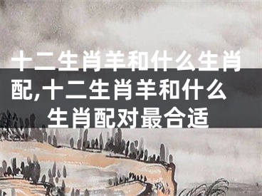 十二生肖羊和什么生肖配,十二生肖羊和什么生肖配对最合适