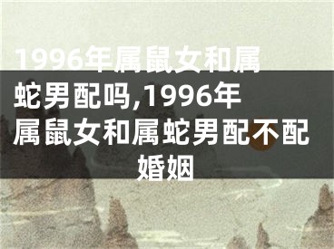 1996年属鼠女和属蛇男配吗,1996年属鼠女和属蛇男配不配婚姻