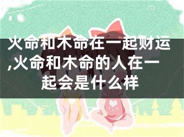 火命和木命在一起财运,火命和木命的人在一起会是什么样