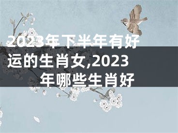 2023年下半年有好运的生肖女,2023年哪些生肖好