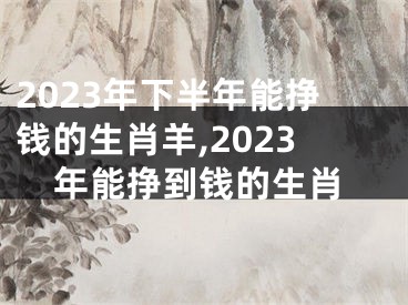 2023年下半年能挣钱的生肖羊,2023年能挣到钱的生肖