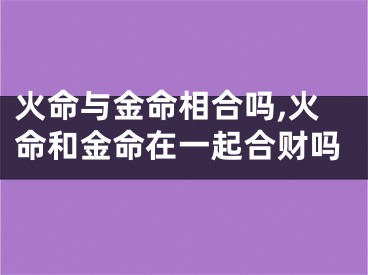 火命与金命相合吗,火命和金命在一起合财吗