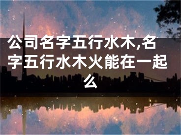 公司名字五行水木,名字五行水木火能在一起么