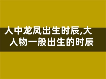 人中龙凤出生时辰,大人物一般出生的时辰