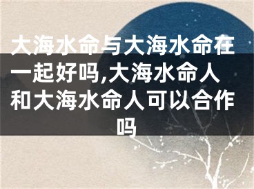 大海水命与大海水命在一起好吗,大海水命人和大海水命人可以合作吗