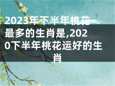 2023年下半年桃花最多的生肖是,2020下半年桃花运好的生肖