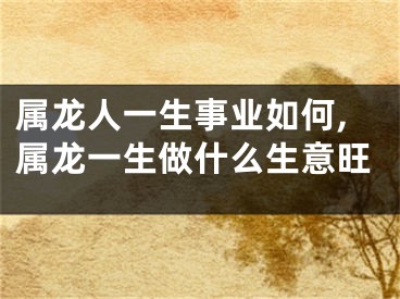 属龙人一生事业如何,属龙一生做什么生意旺