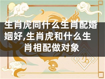 生肖虎同什么生肖配婚姻好,生肖虎和什么生肖相配做对象