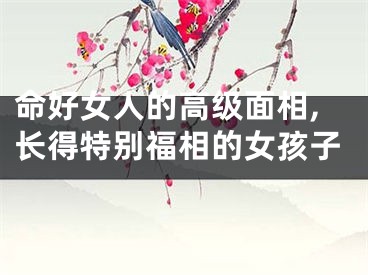 命好女人的高级面相,长得特别福相的女孩子