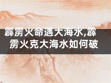 霹雳火命遇大海水,霹雳火克大海水如何破