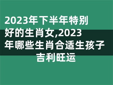 2023年下半年特别好的生肖女,2023年哪些生肖合适生孩子吉利旺运